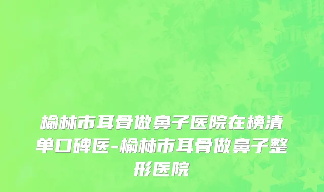 榆林市耳骨做鼻子医院在榜清单口碑医-榆林市耳骨做鼻子整形医院