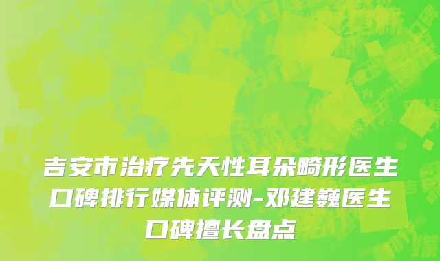 吉安市治疗先天性耳朵畸形医生口碑排行媒体评测-邓建巍医生口碑擅长盘点