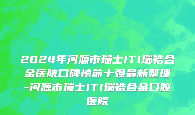 2024年河源市瑞士ITI瑞锆合金医院口碑榜前十强最新整理-河源市瑞士ITI瑞锆合金口腔医院
