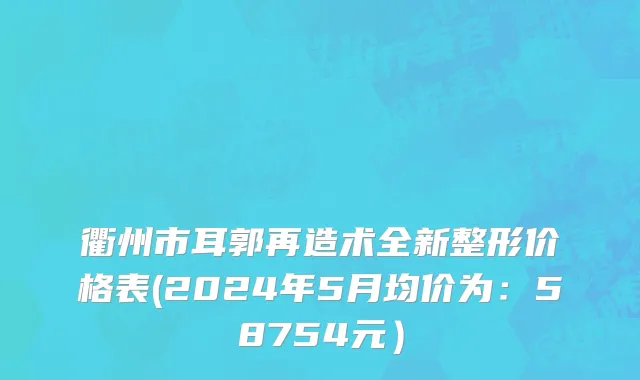 衢州市耳郭再造术全新整形价格表(2024年5月均价为：58754元）