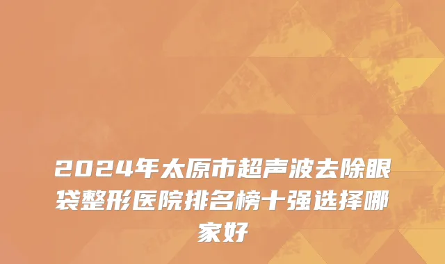 2024年太原市超声波去除眼袋整形医院排名榜十强选择哪家好