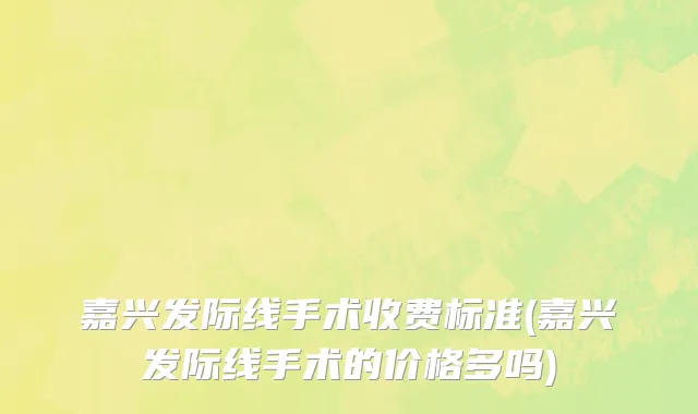 嘉兴发际线手术收费标准(嘉兴发际线手术的价格多吗)