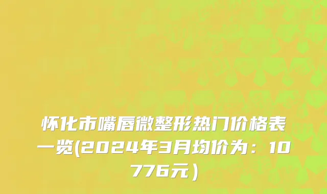怀化市嘴唇微整形热门价格表一览(2024年3月均价为：10776元）