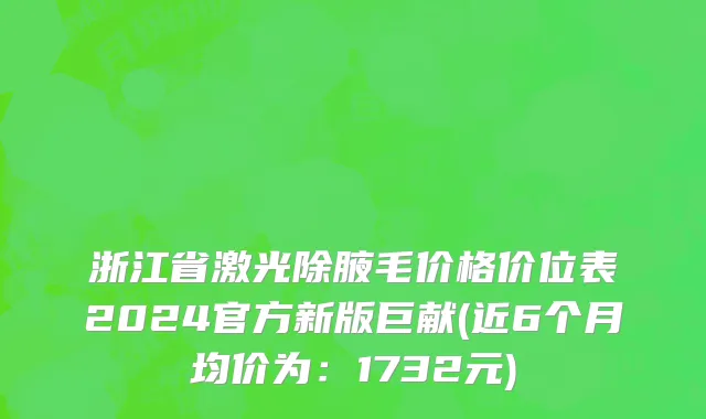 浙江省激光除腋毛价格价位表2024官方新版巨献(近6个月均价为：1732元)