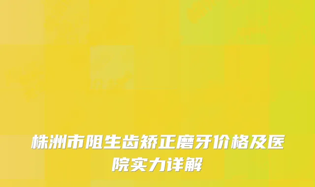 株洲市阻生齿矫正磨牙价格及医院实力详解