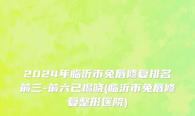 2024年临沂市兔唇修复排名前三-前六已揭晓(临沂市兔唇修复整形医院)
