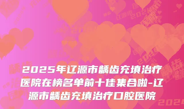 2025年辽源市龋齿充填治疗医院在榜名单前十佳集合啦-辽源市龋齿充填治疗口腔医院