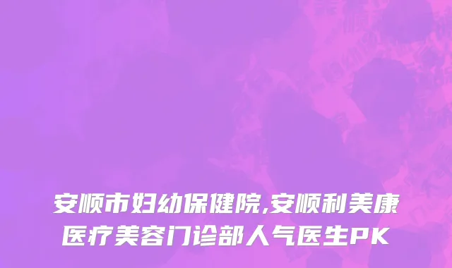 安顺市妇幼保健院,安顺利美康医疗美容门诊部人气医生PK