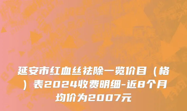 延安市红血丝祛除一览价目（格）表2024收费明细-近8个月均价为2007元