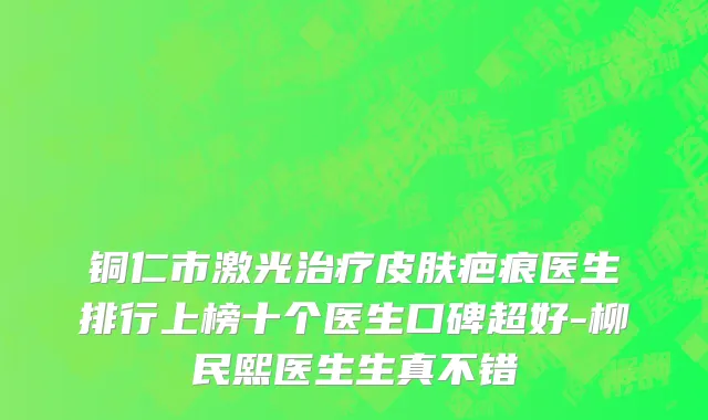铜仁市激光治疗皮肤疤痕医生排行上榜十个医生口碑超好-柳民熙医生生真不错