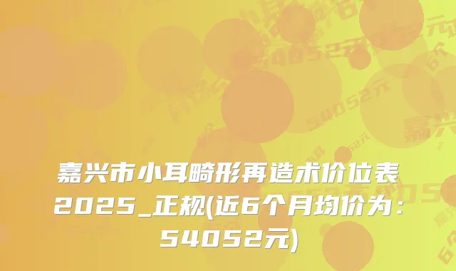 嘉兴市小耳畸形再造术价位表2025_正规(近6个月均价为：54052元)