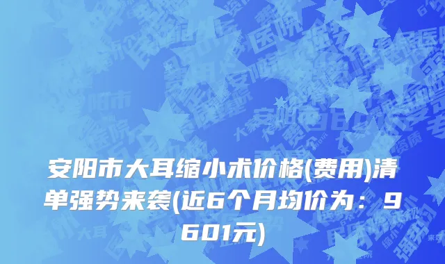 安阳市大耳缩小术价格(费用)清单强势来袭(近6个月均价为：9601元)