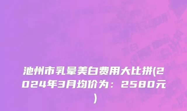 池州市乳晕美白费用大比拼(2024年3月均价为：2580元）