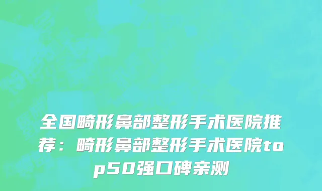 全国畸形鼻部整形手术医院推荐：畸形鼻部整形手术医院top50强口碑亲测