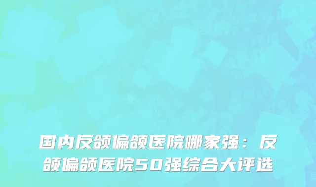 国内反颌偏颌医院哪家强：反颌偏颌医院50强综合大评选