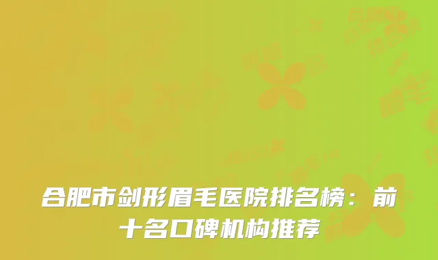合肥市剑形眉毛医院排名榜：前十名口碑机构推荐