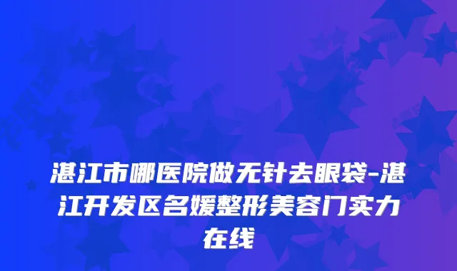 湛江市哪医院做无针去眼袋-湛江开发区名媛整形美容门实力在线