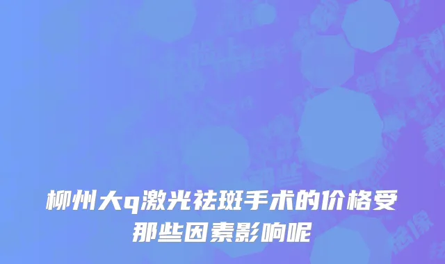 柳州大q激光祛斑手术的价格受那些因素影响呢