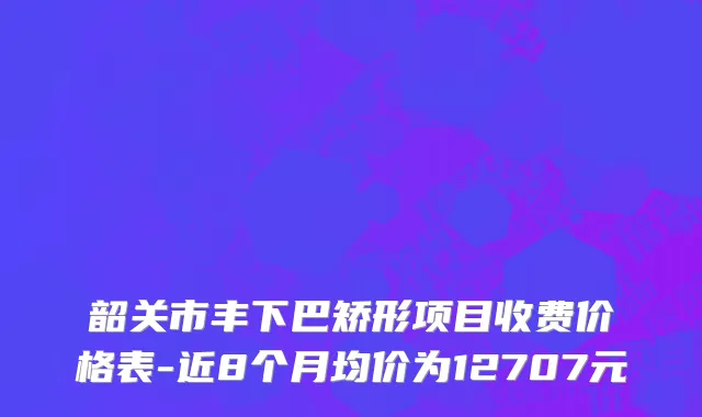 韶关市丰下巴矫形项目收费价格表-近8个月均价为12707元