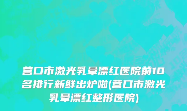营口市激光乳晕漂红医院前10名排行新鲜出炉啦(营口市激光乳晕漂红整形医院)