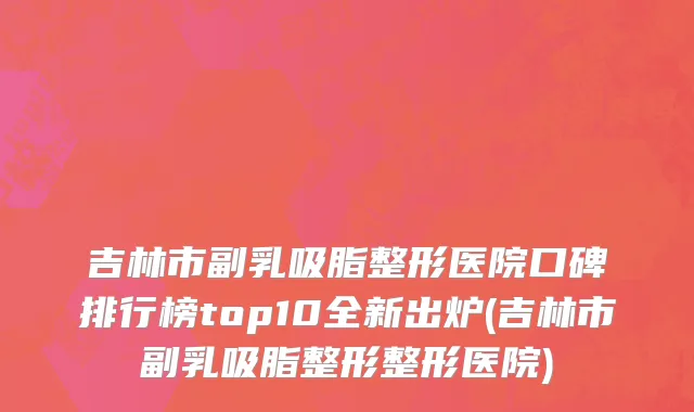 吉林市副乳吸脂整形医院口碑排行榜top10全新出炉(吉林市副乳吸脂整形整形医院)