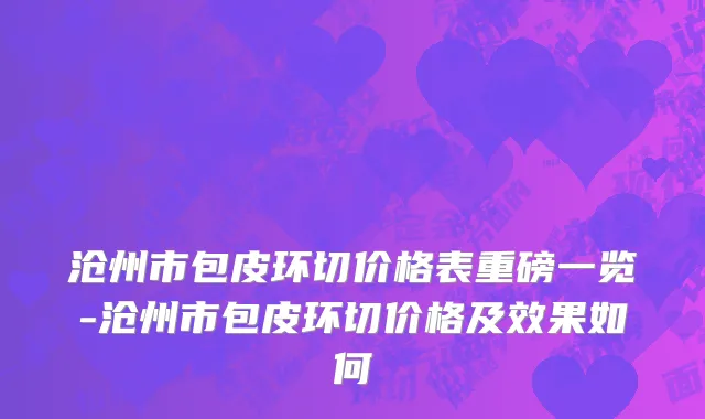 沧州市包皮环切价格表重磅一览-沧州市包皮环切价格及效果如何