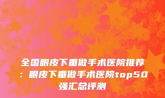 全国眼皮下垂做手术医院推荐：眼皮下垂做手术医院top50强汇总评测