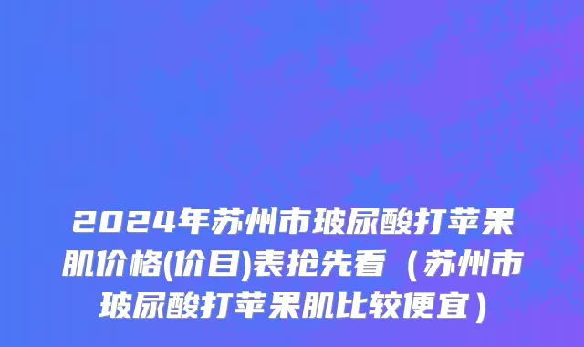 2024年苏州市玻尿酸打苹果肌价格(价目)表抢先看（苏州市玻尿酸打苹果肌比较便宜）
