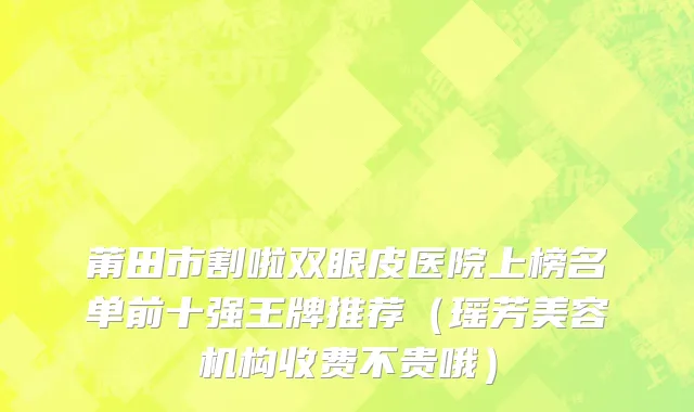 莆田市割啦双眼皮医院上榜名单前十强王牌推荐（瑶芳美容机构收费不贵哦）
