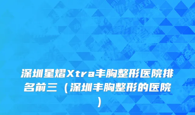 深圳星熠Xtra丰胸整形医院排名前三（深圳丰胸整形的医院）