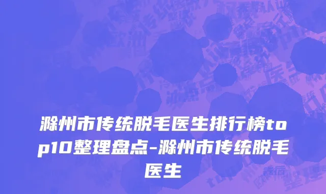 滁州市传统脱毛医生排行榜top10整理盘点-滁州市传统脱毛医生