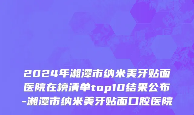 2024年湘潭市纳米美牙贴面医院在榜清单top10结果公布-湘潭市纳米美牙贴面口腔医院