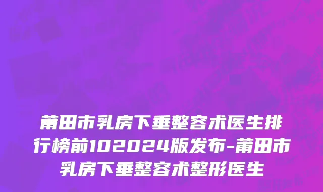 莆田市乳房下垂整容术医生排行榜前102024版发布-莆田市乳房下垂整容术整形医生