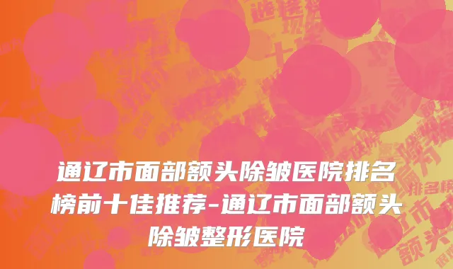 通辽市面部额头除皱医院排名榜前十佳推荐-通辽市面部额头除皱整形医院
