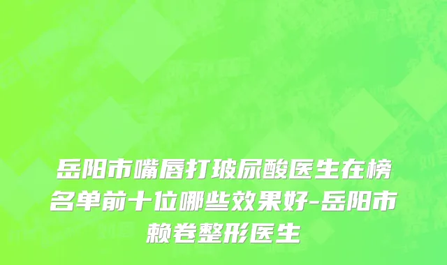 岳阳市嘴唇打玻尿酸医生在榜名单前十位哪些效果好-岳阳市赖卷整形医生