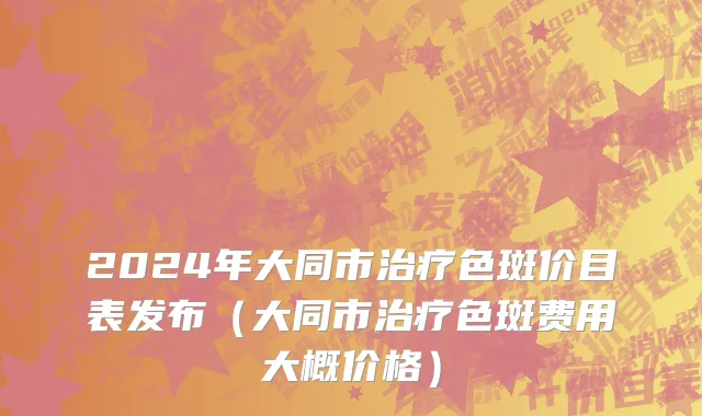 2024年大同市治疗色斑价目表发布（大同市治疗色斑费用大概价格）