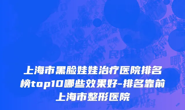 上海市黑脸娃娃治疗医院排名榜top10哪些效果好-排名靠前上海市整形医院