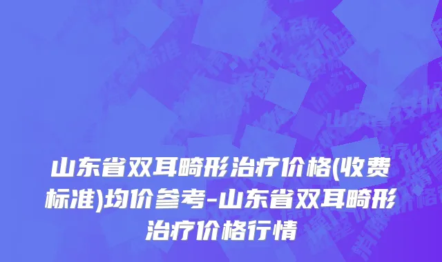 山东省双耳畸形治疗价格(收费标准)均价参考-山东省双耳畸形治疗价格行情