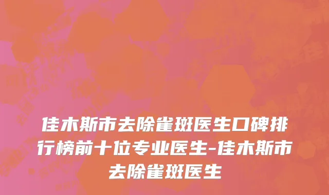 佳木斯市去除雀斑医生口碑排行榜前十位专业医生-佳木斯市去除雀斑医生