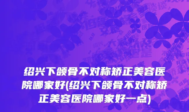 绍兴下颌骨不对称矫正美容医院哪家好(绍兴下颌骨不对称矫正美容医院哪家好一点)