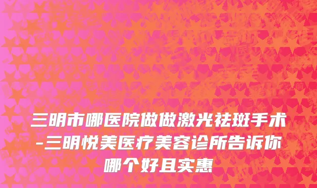 三明市哪医院做做激光祛斑手术-三明悦美医疗美容诊所告诉你哪个好且实惠