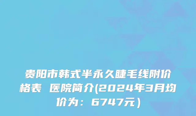 贵阳市韩式半永久睫毛线附价格表 医院简介(2024年3月均价为：6747元）
