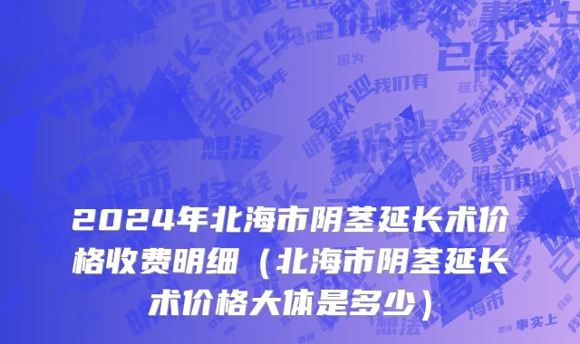 2024年北海市阴茎延长术价格收费明细（北海市阴茎延长术价格大体是多少）