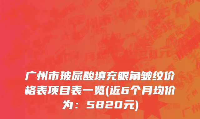 广州市玻尿酸填充眼角皱纹价格表项目表一览(近6个月均价为：5820元)