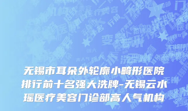 无锡市耳朵外轮廓小畸形医院排行前十名强大洗牌-无锡云水瑶医疗美容门诊部高人气机构