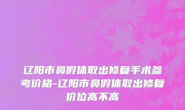 辽阳市鼻假体取出修复手术参考价格-辽阳市鼻假体取出修复价位高不高