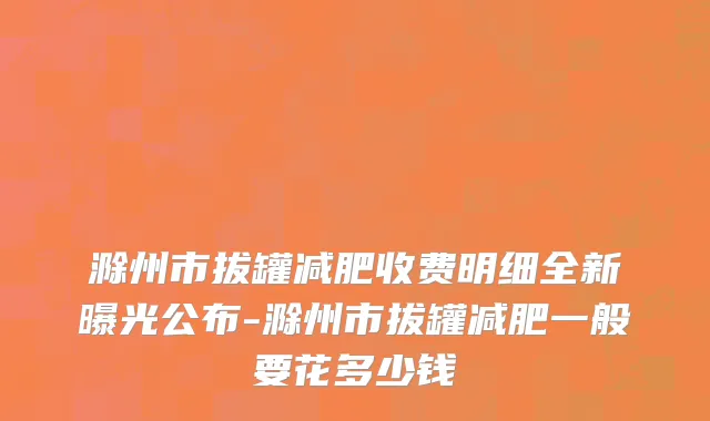 滁州市拔罐减肥收费明细全新曝光公布-滁州市拔罐减肥一般要花多少钱