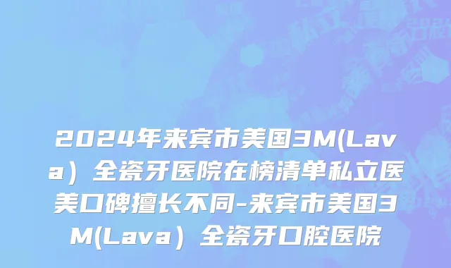 2024年来宾市美国3M(Lava）全瓷牙医院在榜清单私立医美口碑擅长不同-来宾市美国3M(Lava）全瓷牙口腔医院