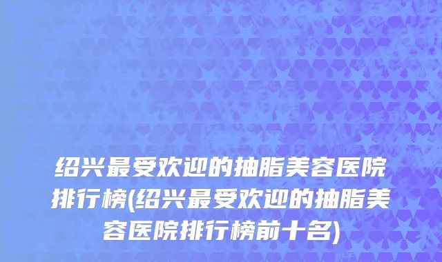 绍兴最受欢迎的抽脂美容医院排行榜(绍兴最受欢迎的抽脂美容医院排行榜前十名)