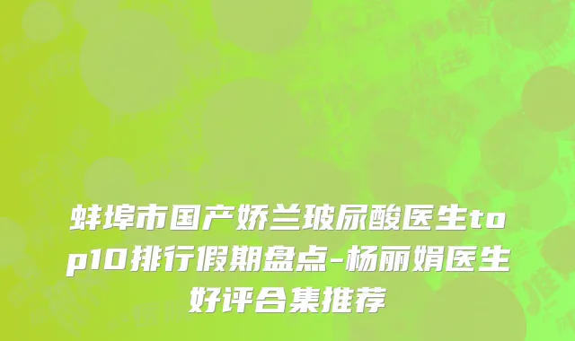 蚌埠市国产娇兰玻尿酸医生top10排行假期盘点-杨丽娟医生好评合集推荐